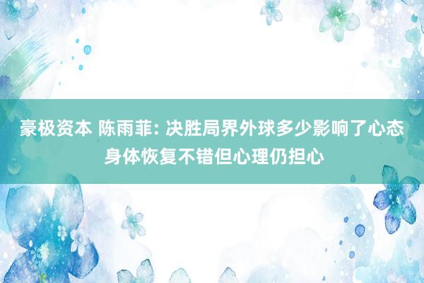 豪极资本 陈雨菲: 决胜局界外球多少影响了心态 身体恢复不错但心理仍担心