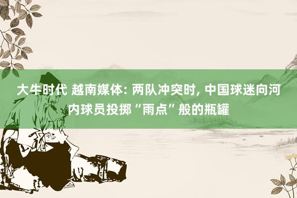 大牛时代 越南媒体: 两队冲突时, 中国球迷向河内球员投掷“雨点”般的瓶罐