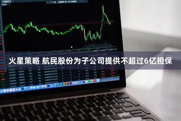 火星策略 航民股份为子公司提供不超过6亿担保