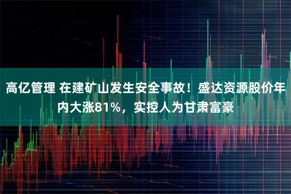 高亿管理 在建矿山发生安全事故！盛达资源股价年内大涨81%，实控人为甘肃富豪
