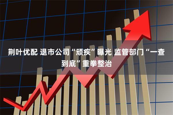 荆叶优配 退市公司“顽疾”曝光 监管部门“一查到底”重拳整治