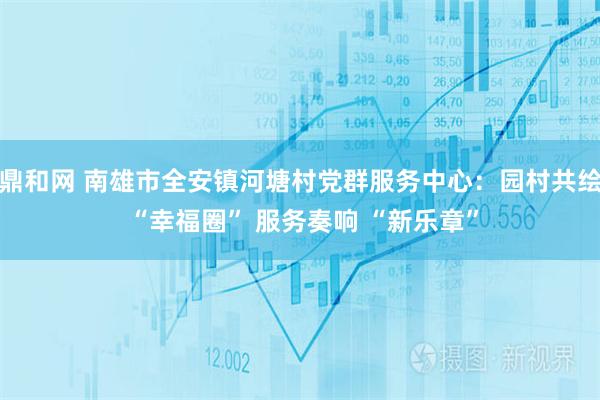 鼎和网 南雄市全安镇河塘村党群服务中心：园村共绘 “幸福圈” 服务奏响 “新乐章”