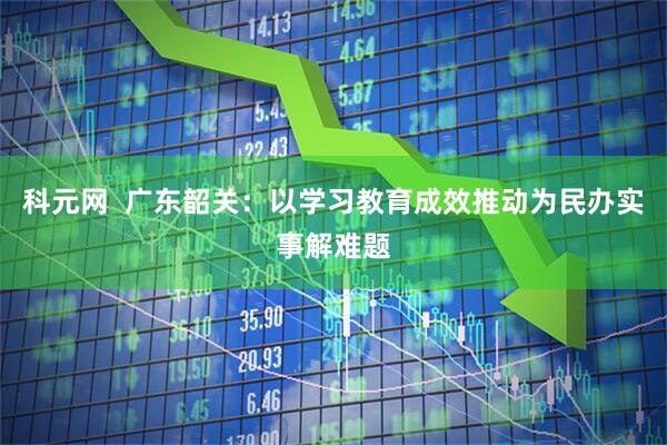 科元网  广东韶关：以学习教育成效推动为民办实事解难题
