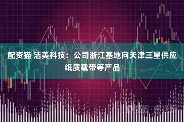 配资猫 洁美科技：公司浙江基地向天津三星供应纸质载带等产品