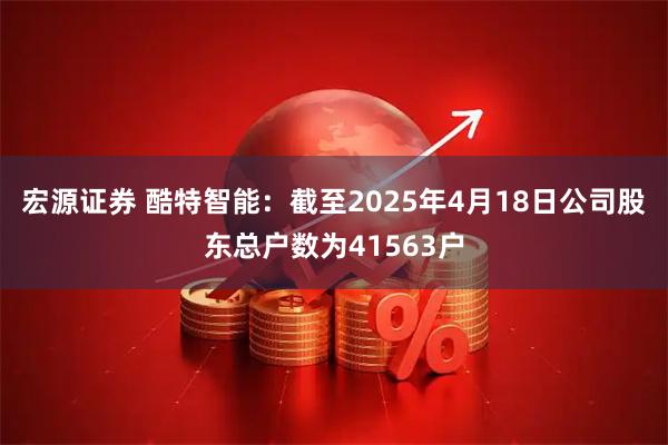宏源证券 酷特智能：截至2025年4月18日公司股东总户数为41563户