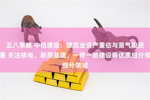 五八策略 中信建投：建筑业资产重估与景气投资并重 关注核电、新质基建、一带一路建设等优质细分领域
