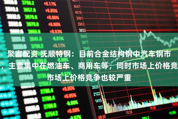 聚富配资 抚顺特钢：目前合金结构钢中汽车钢市场仍在减量，主要集中在燃油车、商用车等，同时市场上价格竞争也较严重