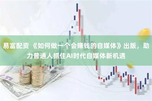 易富配资 《如何做一个会赚钱的自媒体》出版，助力普通人抓住AI时代自媒体新机遇