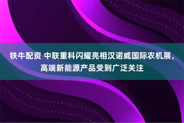 铁牛配资 中联重科闪耀亮相汉诺威国际农机展，高端新能源产品受到广泛关注