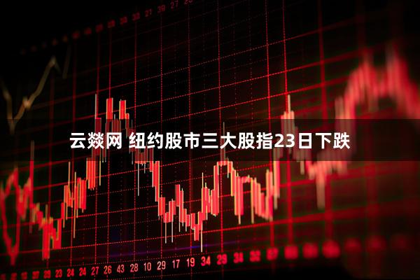 云燚网 纽约股市三大股指23日下跌