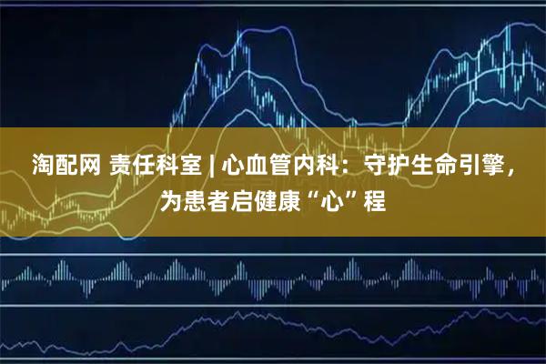 淘配网 责任科室 | 心血管内科：守护生命引擎，为患者启健康“心”程