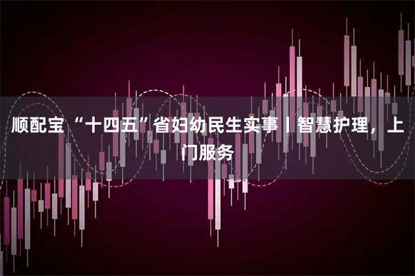 顺配宝 “十四五”省妇幼民生实事丨智慧护理，上门服务
