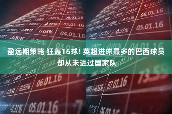盈远期策略 狂轰16球! 英超进球最多的巴西球员 却从未进过国家队