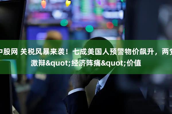 中股网 关税风暴来袭！七成美国人预警物价飙升，两党激辩"经济阵痛"价值