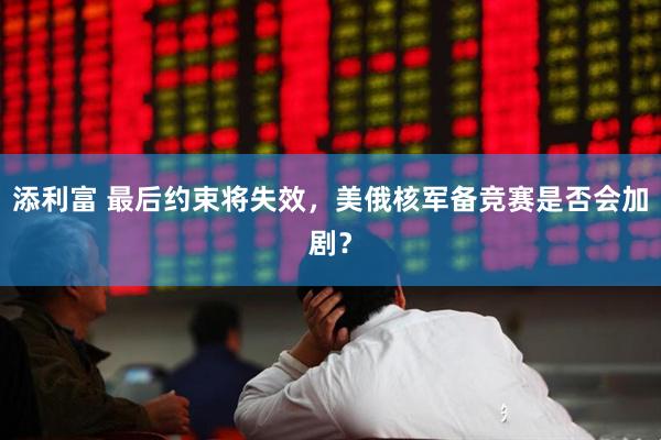 添利富 最后约束将失效，美俄核军备竞赛是否会加剧？