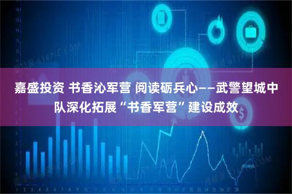嘉盛投资 书香沁军营 阅读砺兵心——武警望城中队深化拓展“书香军营”建设成效