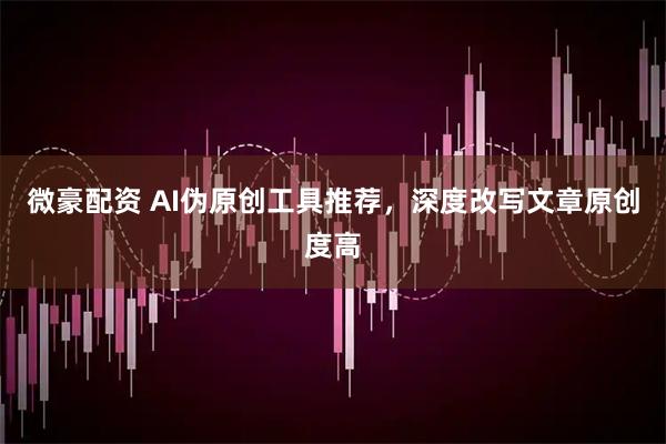 微豪配资 AI伪原创工具推荐，深度改写文章原创度高