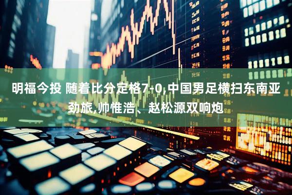 明福今投 随着比分定格7-0,中国男足横扫东南亚劲旅,帅惟浩、赵松源双响炮