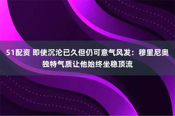 51配资 即使沉沦已久但仍可意气风发：穆里尼奥独特气质让他始终坐稳顶流