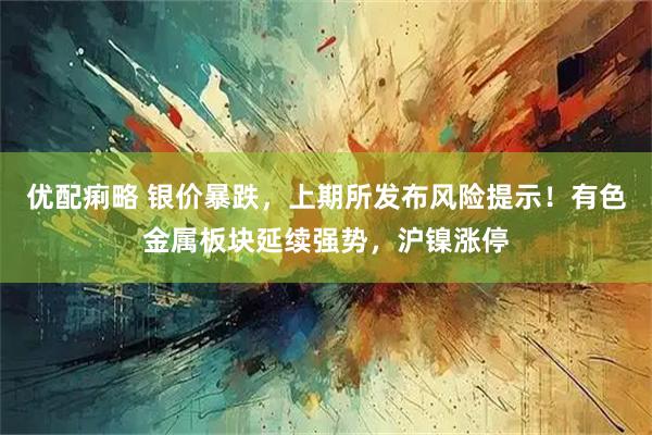 优配痢略 银价暴跌，上期所发布风险提示！有色金属板块延续强势，沪镍涨停