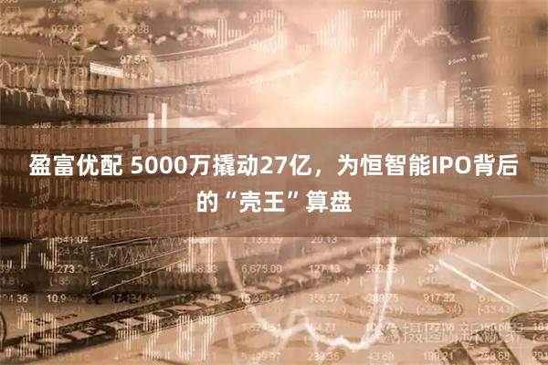 盈富优配 5000万撬动27亿，为恒智能IPO背后的“壳王”算盘