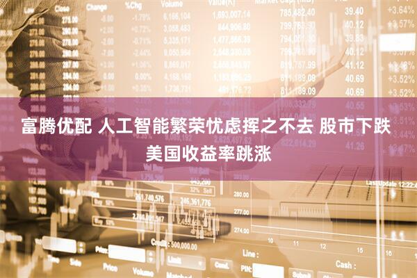 富腾优配 人工智能繁荣忧虑挥之不去 股市下跌 美国收益率跳涨