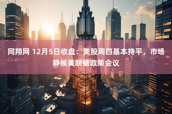 同翔网 12月5日收盘：美股周四基本持平，市场静候美联储政策会议