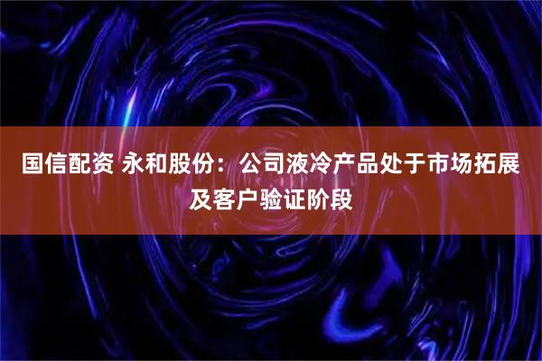 国信配资 永和股份：公司液冷产品处于市场拓展及客户验证阶段