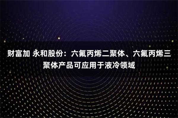 财富加 永和股份：六氟丙烯二聚体、六氟丙烯三聚体产品可应用于液冷领域