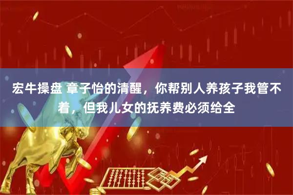 宏牛操盘 章子怡的清醒，你帮别人养孩子我管不着，但我儿女的抚养费必须给全