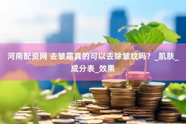 河南配资网 去皱霜真的可以去除皱纹吗？_肌肤_成分表_效果