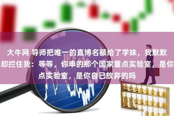 大牛网 导师把唯一的直博名额给了学妹，我默默收拾东西，他却拦住我：等等，你申的那个国家重点实验室，是你自己放弃的吗