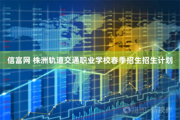 信富网 株洲轨道交通职业学校春季招生招生计划